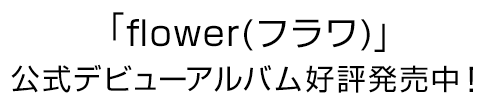 「flower(フラワ)」デビューアルバム好評発売中！